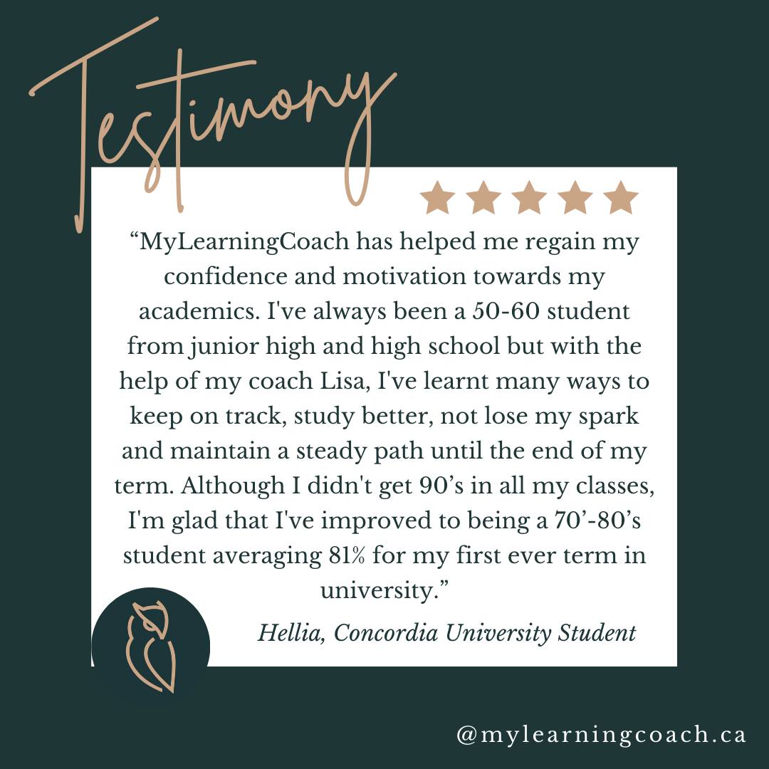 Nothing makes us happier than seeing our students succeed! Here's a recent testimonial:

"MyLearningCoach has helped me regain my confidence and motivation towards my academics. I've always been a 50-60 student from junior high and high schoo,l but with the help of my coach Lisa, I've learnt many ways to keep on track, study better, not lose my spark and maintain a steady path until the end of my term. Although I didn't get 90's in all my classes, I'm glad that I've improved to being a 70- 80's student averaging 81% for my first ever term in university"

-Hellia, Concordia University Student