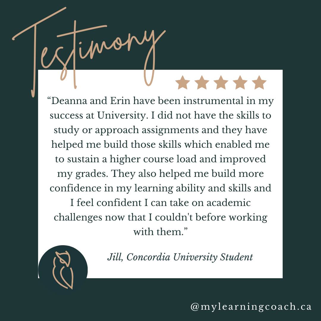 We love hearing from our students. Thank you, Jill, for sharing your experience. We are SO proud of you!

"Deanna and Erin have been instrumental in my success at University. I did not have the skills to study or approach assignments, and they have helped me build those skills, which enabled me to sustain a higher course load and improve my grades. They also helped me build more confidence in my learning ability and skills, and I feel confident I can take on academic challenges now that I couldn't before working with them"

Jill, Concordia University Student.