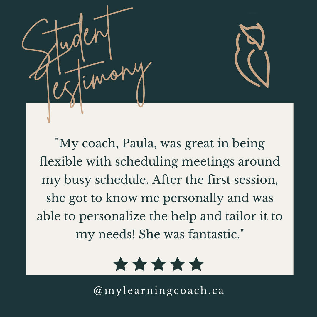 Check out this testimonial from a student Paula was working with last term!

"My coach, Paula, was great in being flexible with scheduling meetings around my busy schedule. After the first session, she got to know me personally and was able to personalize the help and tailor it to my needs! She was fantastic."
